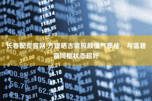 长春配资官网 方媛晒古装照颜值气质佳，与温碧霞同框状态超好