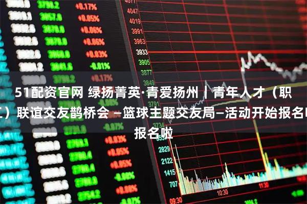51配资官网 绿扬菁英·青爱扬州｜青年人才（职工）联谊交友鹊桥会 —篮球主题交友局—活动开始报名啦