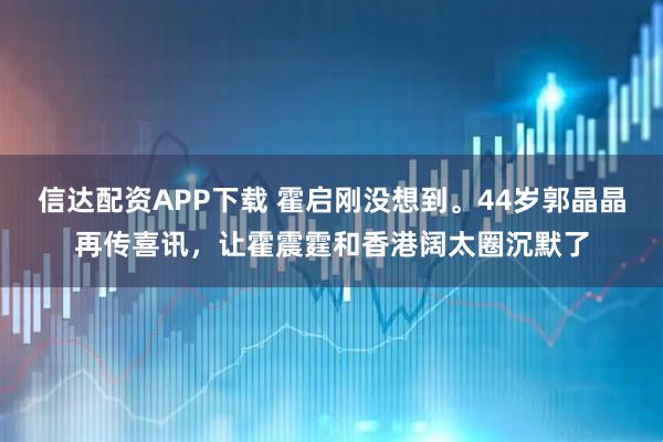 信达配资APP下载 霍启刚没想到。44岁郭晶晶再传喜讯，让霍震霆和香港阔太圈沉默了