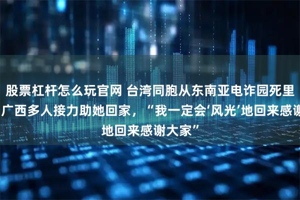 股票杠杆怎么玩官网 台湾同胞从东南亚电诈园死里逃生，广西多人接力助她回家，“我一定会‘风光’地回来感谢大家”
