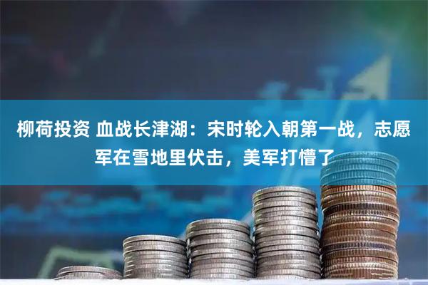 柳荷投资 血战长津湖：宋时轮入朝第一战，志愿军在雪地里伏击，美军打懵了