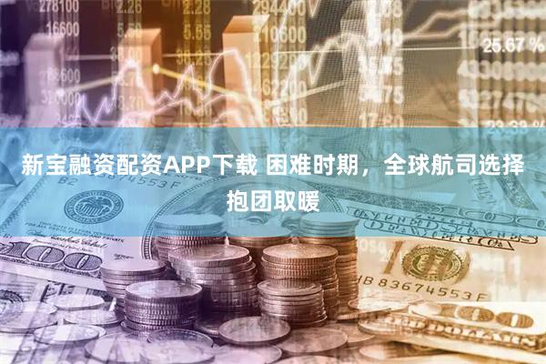 新宝融资配资APP下载 困难时期，全球航司选择抱团取暖