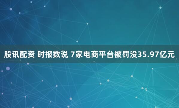 股讯配资 时报数说 7家电商平台被罚没35.97亿元