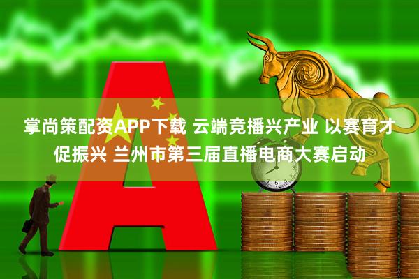 掌尚策配资APP下载 云端竞播兴产业 以赛育才促振兴 兰州市第三届直播电商大赛启动