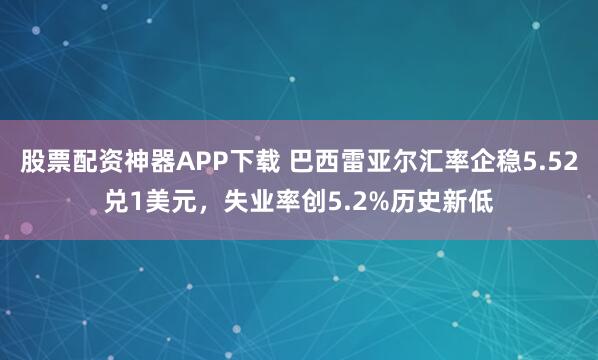 股票配资神器APP下载 巴西雷亚尔汇率企稳5.52兑1美元，失业率创5.2%历史新低