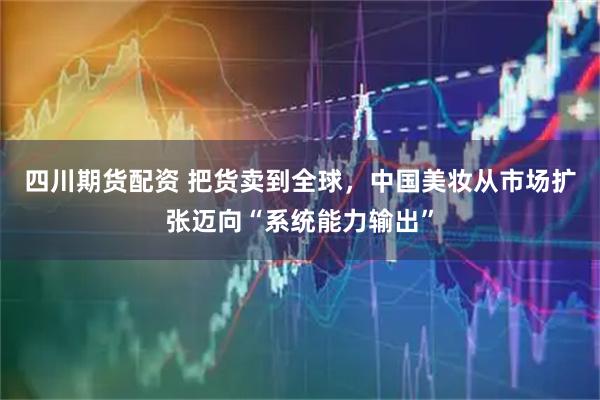 四川期货配资 把货卖到全球，中国美妆从市场扩张迈向“系统能力输出”