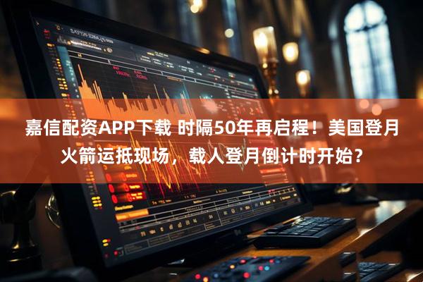 嘉信配资APP下载 时隔50年再启程！美国登月火箭运抵现场，载人登月倒计时开始？