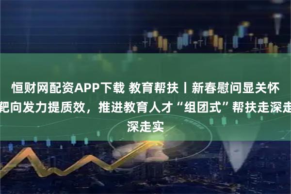 恒财网配资APP下载 教育帮扶丨新春慰问显关怀，靶向发力提质效，推进教育人才“组团式”帮扶走深走实