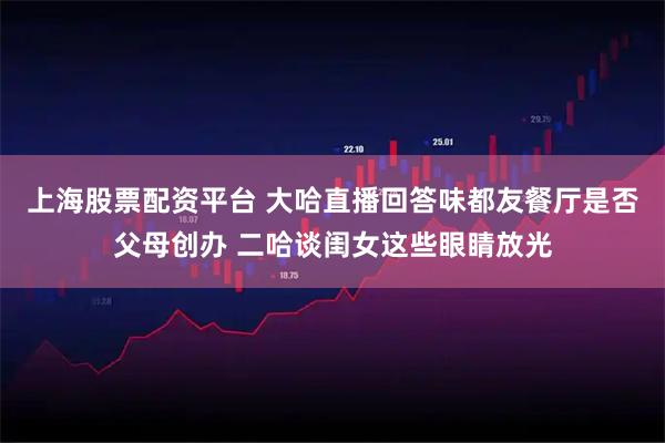 上海股票配资平台 大哈直播回答味都友餐厅是否父母创办 二哈谈闺女这些眼睛放光