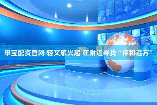 申宝配资官网 轻文旅兴起 在附近寻找“诗和远方”