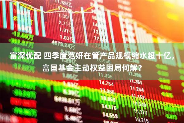 富深优配 四季度范妍在管产品规模缩水超十亿，富国基金主动权益困局何解？