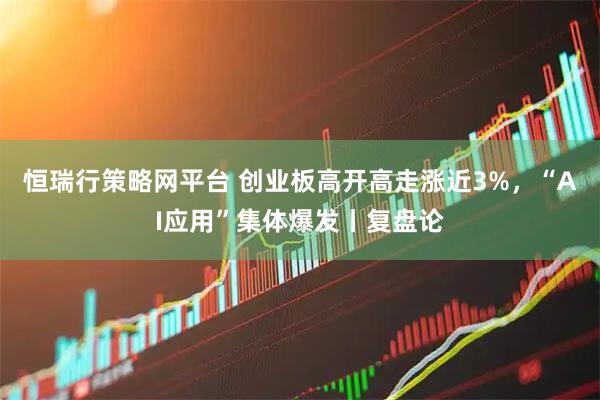 恒瑞行策略网平台 创业板高开高走涨近3%，“AI应用”集体爆发丨复盘论